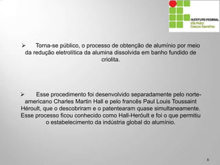 6
 Torna-se público, o processo de obtenção de alumínio por meio
da redução eletrolítica da alumina dissolvida em banho fundido de
criolita.
 Esse procedimento foi desenvolvido separadamente pelo norte-
americano Charles Martin Hall e pelo francês Paul Louis Toussaint
Héroult, que o descobriram e o patentearam quase simultaneamente.
Esse processo ficou conhecido como Hall-Heróult e foi o que permitiu
o estabelecimento da indústria global do alumínio.
 