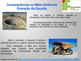 Para se extrair o minério bauxita é
necessário desmatar toda uma área verde.
Consequentemente, dezenas de animais são
mortos ou obrigados a se retirar, e, o CO2
presente nas árvores do local é liberado.
Após a extração, a bauxita é levada à
refinaria que fica no próprio local da mineração.
Esse transporte é feito por veículos
pesados, que utilizam uma quantidade
exorbitante de combustíveis fósseis para
funcionarem.
Imagens extraídas de: 62
 