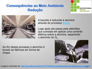 Imagens extraídas de:
A bauxita é reduzida à alumina
através do processo Bayer.
Logo após ela passa pela eletrólise,
que consiste em aplicar uma corrente
elétrica sobre a alumina, separando
o alumínio do O2.
63
Ao fim desse processo o alumínio é
levado às fábricas em forma de
chapa.
 