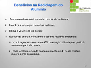  Favorece o desenvolvimento da consciência ambiental;
 Incentiva a reciclagem de outros materiais;
 Reduz o volume de lixo gerado;
 Economiza energia, otimizando o uso dos recursos ambientais:
 a reciclagem economiza até 95% da energia utilizada para produzir
alumínio a partir da bauxita;
 cada tonelada reciclada poupa a extração de 4 t desse minério,
matéria-prima do alumínio.
68
 