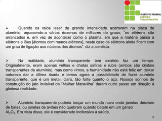 8
 Quando os raios laser de grande intensidade acertaram na placa de alumínio,
aquecendo-a várias dezenas de milhares de graus, “os elétrons são arrancados e,
em vez de acontecer como o plasma, em que a matéria passa a elétrons e iões
[átomos com menos elétrons], neste caso os elétrons ainda ficam com um grau de
ligação aos núcleos dos átomos”, diz a cientista.
 Na realidade, alumínio transparente tem existido faz um tempo.
Originalmente, eram apenas velhas e chatas safiras e rubis (ambos são cristais
transparentes de alumínio), mas como vimos, a humanidade não está feliz em deixar
natureza dar a última risada e temos agora a possibilidade de fazer alumínio
transparente, que é um metal, claro, tão forte quanto o aço. Nossos sonhos de
construção do jato invisível da “Mulher Maravilha” deram outro passo em direção à
gloriosa realidade.
 Alumínio transparente poderia lançar um mundo novo onde janelas desviam
de balas, ou janelas de aviões não quebram quando batem em um ganso
Al2O3. Em vista disso, ele é considerado inofensivo à saúde.
 