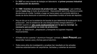 • En 1837 se crea a través de trabajos en laboratorio el primer proceso industrial
de producción de aluminio .
• En 1886 Inventan el proceso de producción por “electrolisis” que continua
siendo hasta hoy el modo de producción . Descubrieron que si se disolvía el oxido
de aluminio en criolita fundida y luego se hacia pasar una corriente eléctrica a
través de dicha disolución el aluminio se depositaba fundido al fondo del depósito .
• Hoy en día ya no es la existencia de bauxita la que determina la localización de la
producción , sino la existencia de una energía barata( energía eléctrica ), y
también supone un alto coste medioambiental por lo que su reciclaje es
necesario para justificar su costo de producción.
• Ya que su elaboración , preparación y transporte no suponen mayores
inconvenientes .
• A finales de los cuarenta “l aluminium français” contrato a Jean Prouvé para
desarrollar nuevos usos y formas para el aluminio .
• Todos esos años de investigación y pruebas han resultado en los actuales
sistemas estandarizados de carpinterías ,fachadas y cubiertas de aluminio
 