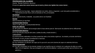 PROPIEDADES DEL ALUMINIO
(fuente : Revista Tectónica Aluminio)
El aluminio pesa tres veces menos que el acero y tiene una rigidez tres veces menor .
Resistencia
En estado puro es muy baja , mejora aleándolo con cobre, silicio y magnesio y por otra parte sometiéndolo a
tratamientos de tipo físico como el estirado en frio y el templado
Ductilidad
Es un material dúctil y maleable , se puede extruir con facilidad
Dureza
Material blando se raya fácil.
Conductividad Térmica
Tiene un alto grado de conductividad térmica
Índice de reflexión
Su alto grado de reflexión de la energía solar lo hace idóneo para la fabricación de aislantes termo reflectantes .
Conductividad eléctrica
Es la mas elevada después del cobre. (cables de alta y media tensión ).
Inalterabilidad
Es prácticamente inalterable a muchas sustancias salvo a los ácidos orgánicos , los álcalis y el ácido clorhídrico.
El cemento, la cal y el yeso humedecido lo manchan.
Resistencia a la difusión del vapor
Es muy resistente a la difusión del vapor por lo que se lo usa como barrera de vapor en aislantes térmicos.
Electronegatividad
es muy alta comparada con los demás metales lo que significa que en contacto con cualquiera de ellos se oxida
salvo con el magnesio. Hay que protegerlo con una lamina plástica o pintura para evitar que se forme un par
galvánico .
 