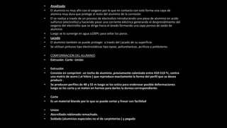 • Anodizado
• El aluminio es muy afín con el oxigeno por lo que en contacto con este forma una capa de
alúmina muy dura que protege al resto del aluminio de la corrosión
• El se realiza a través de un proceso de electrolisis introduciendo una pieza de aluminio en acido
sulfúrico (electrolito) y haciendo pasar una corriente eléctrica generando el desprendimiento del
oxigeno del electrolito que se dirige hacia el ánodo formando una capa porosa de oxido de
aluminio
• Luego se lo sumerge en agua a100ºc para sellar los poros .
• Lacado
• El aluminio también se puede proteger a través del Lacado de su superficie.
• Se utilizan pinturas tipo electrostáticas tipo epoxi, poliuretanicas ,acrílicos y poliésteres.
• COMFORMACION DEL ALUMINIO
• Extrusión- Corte –Unión
• Extrusión
• Consiste en comprimir un tocho de aluminio ,previamente calentado entre 410-510 ºc, contra
una matriz de acero ( al hilera ) que reproduce exactamente la forma del perfil que se desea
producir .
• Se producen perfiles de 48 y 55 m luego se los estira para enderezar posible deformaciones
luego se los corta y se meten en hornos para darles la dureza correspondiente.
• Corte
• Es un material blando por lo que se puede cortar y fresar con facilidad
• Union
• Atornillado roblonado remachado.
• Soldado (aluminios especiales no el de carpinterias ) y pegado
 