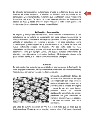 10
En el sector aeroespacial es indispensable gracias a su ligereza. Desde que se
fabricara el primer aeroplano, el aluminio ha formado parte importante en su
construcción y ha reemplazado a materiales que se utilizaban en sus inicios como
la madera y el acero. De hecho, el primer avión de aluminio se fabricó en la
década de 1920 y desde entonces sigue vinculado a este sector gracias a la
combinación de su resistencia, ligereza y maleabilidad.
Edificación y Construcción
En España y otros países mediterráneos, en el sector de la construcción, el uso
del aluminio es mayoritario en comparación con otros metales. La demanda ha
crecido de manera considerable a lo largo de los últimos 50 años y actualmente es
utilizado en estructuras de ventanas y puertas y en otras estructuras como
cubiertas para grandes superficies y estadios como el de Francia en París y el
nuevo parlamento europeo en Bruselas. Por otra parte, cada vez más,
diseñadores, arquitectos y artistas utilizan el aluminio con fines ornamentales y
decorativos como por ejemplo Dumia, una cúpula realizada enteramente de
aluminio y que mide más de cinco metros de altura y 12 de diámetro, situada en la
plaza Real de Torino, o la Torre de Comunicaciones de Shanghai.
Envases
En este sector, las aplicaciones son múltiples y abarcan desde la fabricación de
latas, el papel de envolver, la capa intermedia de envases de cartón (tetra brick)
hasta láminas para cerrar yogures, medicamentos, etc.
En cuanto a la utilización de latas de
aluminio cabe destacar sus ventajas
en comparación con otros envases:
protegen el contenido durante largos
periodos ante la entrada de oxígeno
y contra la luz, son muy ligeras,
permiten enfriar las bebidas
rápidamente, son difíciles de romper,
presentan una gran comodidad de
manejo y ocupan muy poco espacio.
Y lo más importante: son 100%
reciclables.
Las latas de aluminio necesitan el 40% menos del metal que las latas que se
fabricaban hace 25 años y menos energía y materia prima. En España, durante el
 