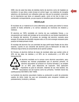 11
2006, dos de cada tres latas de bebidas (tanto de aluminio como de hojalata) se
reciclaron, lo que sitúa a este envase en primer lugar. Los sistemas de recogida
selectiva y de devolución son utilizados cada vez más por la sociedad, consciente
de la importancia que tiene un pequeño gesto, como el de tirar la lata a su
contenedor correspondiente, ya que supone un beneficio para el medio ambiente.
RECICLAJE
El reciclado de un material es la única alternativa que existe para dañar lo menos
posible el medio ambiente y no vernos rodeados de montones de chatarra y
residuos.
El aluminio es 100% reciclable sin merma de sus cualidades físicas, y su
recuperación por medio del reciclaje se ha convertido en una faceta importante de
la industria del aluminio. El proceso de reciclaje del aluminio necesita poca
energía. El proceso de refundido requiere sólo un 5% de la energía necesaria para
producir el metal primario inicial.
El reciclaje del aluminio fue una actividad de bajo perfil hasta finales de los años
sesenta, cuando el uso creciente del aluminio para la fabricación de latas de
refrescos trajo el tema al conocimiento de la opinión pública.
En Europa, el aluminio disfruta de tasas de reciclado altas que oscilan entre el
42% de las latas de bebidas y el 85% de la construcción y el 95% del
transporte.[32]
Al aluminio reciclado se le conoce como aluminio secundario, pero
mantiene las mismas propiedades que el aluminio primario. El
aluminio secundario se produce en muchos formatos y se emplea
en un 80% para aleaciones de inyección. Otra aplicación
importante es para la extrusión. Además de ser más baratos, los
secundarios son tan buenos como los primarios. También tienen las
certificaciones ISO 9000 e ISO 14000.
La fundición de aluminio secundario implica su producción a partir de productos
usados de dicho metal, los que son procesados para recuperar metales por
pretratamiento, fundición y refinado.
 
