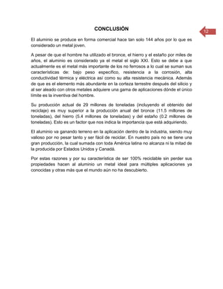 12
CONCLUSIÓN
El aluminio se produce en forma comercial hace tan solo 144 años por lo que es
considerado un metal joven.
A pesar de que el hombre ha utilizado el bronce, el hierro y el estaño por miles de
años, el aluminio es considerado ya el metal el siglo XXI. Esto se debe a que
actualmente es el metal más importante de los no ferrosos a lo cual se suman sus
características de: bajo peso específico, resistencia a la corrosión, alta
conductividad térmica y eléctrica así como su alta resistencia mecánica. Además
de que es el elemento más abundante en la corteza terrestre después del silicio y
al ser aleado con otros metales adquiere una gama de aplicaciones dónde el único
límite es la inventiva del hombre.
Su producción actual de 29 millones de toneladas (incluyendo el obtenido del
reciclaje) es muy superior a la producción anual del bronce (11.5 millones de
toneladas), del hierro (5.4 millones de toneladas) y del estaño (0.2 millones de
toneladas). Esto es un factor que nos indica la importancia que está adquiriendo.
El aluminio va ganando terreno en la aplicación dentro de la industria, siendo muy
valioso por no pesar tanto y ser fácil de reciclar. En nuestro país no se tiene una
gran producción, la cual sumada con toda América latina no alcanza ni la mitad de
la producida por Estados Unidos y Canadá.
Por estas razones y por su característica de ser 100% reciclable sin perder sus
propiedades hacen al aluminio un metal ideal para múltiples aplicaciones ya
conocidas y otras más que el mundo aún no ha descubierto.
 