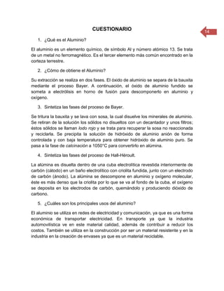 14
CUESTIONARIO
1. ¿Qué es el Aluminio?
El aluminio es un elemento químico, de símbolo Al y número atómico 13. Se trata
de un metal no ferromagnético. Es el tercer elemento más común encontrado en la
corteza terrestre.
2. ¿Cómo de obtiene el Aluminio?
Su extracción se realiza en dos fases. El óxido de aluminio se separa de la bauxita
mediante el proceso Bayer. A continuación, el óxido de aluminio fundido se
someta a electrólisis en horno de fusión para descomponerlo en aluminio y
oxígeno.
3. Sintetiza las fases del proceso de Bayer.
Se tritura la bauxita y se lava con sosa, la cual disuelve los minerales de aluminio.
Se retiran de la solución los sólidos no disueltos con un decantador y unos filtros;
éstos sólidos se llaman lodo rojo y se trata para recuperar la sosa no reaccionada
y reciclarla. Se precipita la solución de hidróxido de aluminio anión de forma
controlada y con baja temperatura para obtener hidróxido de aluminio puro. Se
pasa a la fase de calcinación a 1050°C para convertirlo en alúmina.
4. Sintetiza las fases del proceso de Hall-Héroult.
La alúmina es disuelta dentro de una cuba electrolítica revestida interiormente de
carbón (cátodo) en un baño electrolítico con criolita fundida, junto con un electrodo
de carbón (ánodo). La alúmina se descompone en aluminio y oxígeno molecular,
éste es más denso que la criolita por lo que se va al fondo de la cuba, el oxígeno
se deposita en los electrodos de carbón, quemándolo y produciendo dióxido de
carbono.
5. ¿Cuáles son los principales usos del aluminio?
El aluminio se utiliza en redes de electricidad y comunicación, ya que es una forma
económica de transportar electricidad. En transporte ya que la industria
automovilística ve en este material calidad, además de contribuir a reducir los
costos. También se utiliza en la construcción por ser un material resistente y en la
industria en la creación de envases ya que es un material reciclable.
 