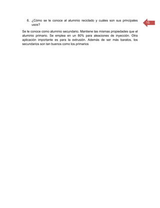 15
6. ¿Cómo se le conoce al aluminio reciclado y cuáles son sus principales
usos?
Se le conoce como aluminio secundario. Mantiene las mismas propiedades que el
aluminio primario. Se emplea en un 80% para aleaciones de inyección. Otra
aplicación importante es para la extrusión. Además de ser más baratos, los
secundarios son tan buenos como los primarios
 