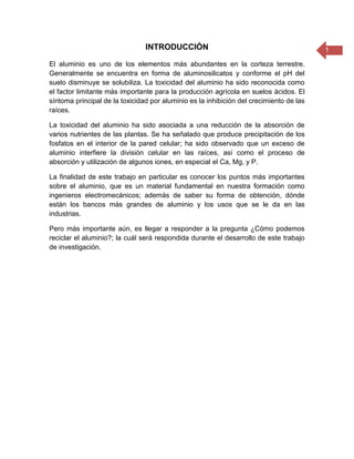 1INTRODUCCIÓN
El aluminio es uno de los elementos más abundantes en la corteza terrestre.
Generalmente se encuentra en forma de aluminosilicatos y conforme el pH del
suelo disminuye se solubiliza. La toxicidad del aluminio ha sido reconocida como
el factor limitante más importante para la producción agrícola en suelos ácidos. El
síntoma principal de la toxicidad por aluminio es la inhibición del crecimiento de las
raíces.
La toxicidad del aluminio ha sido asociada a una reducción de la absorción de
varios nutrientes de las plantas. Se ha señalado que produce precipitación de los
fosfatos en el interior de la pared celular; ha sido observado que un exceso de
aluminio interfiere la división celular en las raíces, así como el proceso de
absorción y utilización de algunos iones, en especial el Ca, Mg, y P.
La finalidad de este trabajo en particular es conocer los puntos más importantes
sobre el aluminio, que es un material fundamental en nuestra formación como
ingenieros electromecánicos; además de saber su forma de obtención, dónde
están los bancos más grandes de aluminio y los usos que se le da en las
industrias.
Pero más importante aún, es llegar a responder a la pregunta ¿Cómo podemos
reciclar el aluminio?; la cuál será respondida durante el desarrollo de este trabajo
de investigación.
 