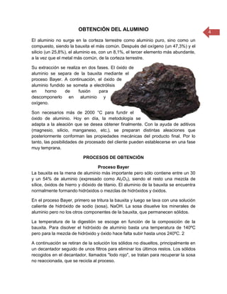 4
OBTENCIÓN DEL ALUMINIO
El aluminio no surge en la corteza terrestre como aluminio puro, sino como un
compuesto, siendo la bauxita el más común. Después del oxígeno (un 47,3%) y el
silicio (un 25,8%), el aluminio es, con un 8,1%, el tercer elemento más abundante,
a la vez que el metal más común, de la corteza terrestre.
Su extracción se realiza en dos fases. El óxido de
aluminio se separa de la bauxita mediante el
proceso Bayer. A continuación, el óxido de
aluminio fundido se someta a electrólisis
en horno de fusión para
descomponerlo en aluminio y
oxígeno.
Son necesarios más de 2000 °C para fundir el
óxido de aluminio. Hoy en día, la metodología se
adapta a la aleación que se desea obtener finalmente. Con la ayuda de aditivos
(magnesio, silicio, manganeso, etc.), se preparan distintas aleaciones que
posteriormente conforman las propiedades mecánicas del producto final. Por lo
tanto, las posibilidades de procesado del cliente pueden establecerse en una fase
muy temprana.
PROCESOS DE OBTENCIÓN
Proceso Bayer
La bauxita es la mena de aluminio más importante pero sólo contiene entre un 30
y un 54% de aluminio (expresado como Al2O3), siendo el resto una mezcla de
sílice, óxidos de hierro y dióxido de titanio. El aluminio de la bauxita se encuentra
normalmente formando hidróxidos o mezclas de hidróxidos y óxidos.
En el proceso Bayer, primero se tritura la bauxita y luego se lava con una solución
caliente de hidróxido de sodio (sosa), NaOH. La sosa disuelve los minerales de
aluminio pero no los otros componentes de la bauxita, que permanecen sólidos.
La temperatura de la digestión se escoge en función de la composición de la
bauxita. Para disolver el hidróxido de aluminio basta una temperatura de 140ºC
pero para la mezcla de hidróxido y óxido hace falta subir hasta unos 240ºC. 2
A continuación se retiran de la solución los sólidos no disueltos, principalmente en
un decantador seguido de unos filtros para eliminar los últimos restos. Los sólidos
recogidos en el decantador, llamados "lodo rojo", se tratan para recuperar la sosa
no reaccionada, que se recicla al proceso.
 