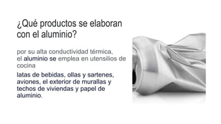 ¿Qué productos se elaboran
con el aluminio?
por su alta conductividad térmica,
el aluminio se emplea en utensilios de
cocina
latas de bebidas, ollas y sartenes,
aviones, el exterior de murallas y
techos de viviendas y papel de
aluminio.
 