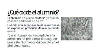¿Quéoxidaelaluminio?
El aluminio no puede oxidarse ya que no
contiene partículas de hierro
Cuando una superficie de aluminio nueva
se expone en presencia de aire se puede
oxidar.
Sin embargo, es susceptible a la
corrosión en presencia de oxígeno
que está fácilmente disponible en el
aire circundante.
 