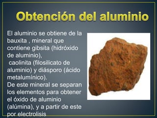 El aluminio se obtiene de la
bauxita , mineral que
contiene gibsita (hidróxido
de aluminio),
caolinita (filosilicato de
aluminio) y diásporo (ácido
metalumínico).
De este mineral se separan
los elementos para obtener
el óxido de aluminio
(alúmina), y a partir de este
por electrolisis
 