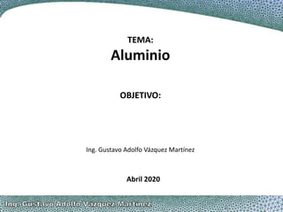 TEMA:
Aluminio
Ing. Gustavo Adolfo Vázquez Martínez
Abril 2020
OBJETIVO:
 