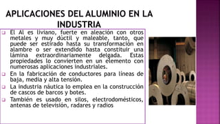  El Al es liviano, fuerte en aleación con otros
metales y muy dúctil y maleable, tanto, que
puede ser estirado hasta su transformación en
alambre o ser extendido hasta constituir una
lámina extraordinariamente delgada. Estas
propiedades lo convierten en un elemento con
numerosas aplicaciones industriales.
 En la fabricación de conductores para líneas de
baja, media y alta tensión.
 La industria náutica lo emplea en la construcción
de cascos de barcos y botes.
 También es usado en silos, electrodomésticos,
antenas de televisión, radares y radios
 