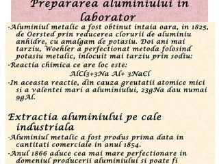 Prepararea aluminiului in
laborator
-Aluminiul metalic a fost obtinut intaia oara, in 1825,
de Oersted prin reducerea clorurii de aluminiu
anhidre, cu amalgam de potasiu. Doi ani mai
tarziu, Woehler a perfectionat metoda folosind
potasiu metalic, inlocuit mai tarziu prin sodiu:
-Reactia chimica ce are loc este: 
              AlCl3+3Na Al+ 3NaCl
-In aceasta reactie, din cauza greutatii atomice mici
si a valentei mari a aluminiului, 23gNa dau numai
9gAl.
Extractia aluminiului pe cale
industriala
-Aluminiul metalic a fost produs prima data in
cantitati comerciale in anul 1854.
-Anul 1866 aduce cea mai mare perfectionare in
domeniul producerii aluminiului si poate fi
 