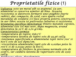 Proprietatile fizice (1)
Culoarea :este un metal alb ca argintul. La aer,
aluminiul se conserva uimitor de bine. Aceasta
rezistenta se datoreste formarii unei pojghite foarte
subtiri, dar compacte, de oxid, care apara restul
metalului de oxidatie si-l face propriu pentru constructii
in aer liber; acesta isi pastreaza culoarea si rezistenta.
Greutatea specifica (densitatea) Dintre metalele curente,
aluminiul este cel mai usor, dupa magneziu, avand
densitatea la 20°C de 2,70 g/cm3.
Caracteristici termice
-temperatura de topire: 658,7°C
-temperatura latenta de topire este de 93,96 cal/g.
-tensiunea superficiala a aluminiului topit intre 700° si
820°C este de 520 dyne/cm.
-viscozitatea aluminiului topit este de 0,02890 poise la
700°C si de 0,01392 poise la 800°C.
-temperatura de fierbere la presiunea normala este de
2056°C, iar caldura latenta de vaporizare este de 2305
cal/g.
 
