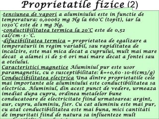 Proprietatile fizice (2)
-tensiunea de vapori a aluminiului este in functie de
temperatura: 0,00062 mg Hg la 660°C (topit), iar la
1030°C este de 1 mg Hg.
-conductibilitatea termica la 20°C este de 0,52
cal/cm∙s∙°C.
-difuzibilitatea termica = proprietatea de egalizare a
temperaturii in regim variabil, sau rapiditatea de
incalzire, este mai mica decat a cuprului, mult mai mare
decat a alamei si de 5-6 ori mai mare decat a fontei sau
a otelului.
Caracteristici magnetice Aluminiul pur este usor
paramagnetic, cu o susceptibilitate: k=+0,60∙10-6(cm3/g)
Conductibilitatea electrica Una dintre proprietatile cele
mai importante ale aluminiului este conductibilitatea sa
electrica. Aluminiul, din acest punct de vedere, urmeaza
imediat dupa cupru, ordinea metalelor bune
conducatoare de electricitate fiind urmatoarea: argint,
aur, cupru, aluminiu, fier. Cu cat aluminiu este mai pur,
cu atat conductibilitatea este mai buna, mici cantitati
de impuritati fiind de natura sa influenteze mult
 
