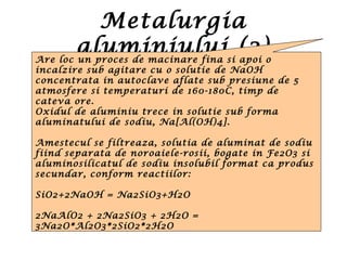 Metalurgia
aluminiului (2)Are loc un proces de macinare fina si apoi o
incalzire sub agitare cu o solutie de NaOH
concentrata in autoclave aflate sub presiune de 5
atmosfere si temperaturi de 160-180C, timp de
cateva ore.
Oxidul de aluminiu trece in solutie sub forma
aluminatului de sodiu, Na[Al(OH)4].
Amestecul se filtreaza, solutia de aluminat de sodiu
fiind separata de noroaiele-rosii, bogate in Fe2O3 si
aluminosilicatul de sodiu insolubil format ca produs
secundar, conform reactiilor:
SiO2+2NaOH = Na2SiO3+H2O
2NaAlO2 + 2Na2SiO3 + 2H2O =
3Na2O*Al2O3*2SiO2*2H2O
 
