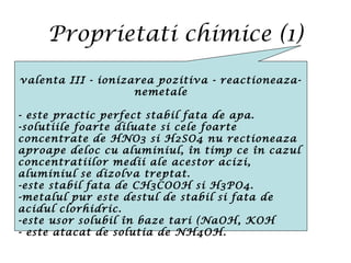 Proprietati chimice (1)
valenta III - ionizarea pozitiva - reactioneaza-
nemetale
- este practic perfect stabil fata de apa.
-solutiile foarte diluate si cele foarte
concentrate de HNO3 si H2SO4 nu rectioneaza
aproape deloc cu aluminiul, în timp ce în cazul
concentratiilor medii ale acestor acizi,
aluminiul se dizolva treptat.
-este stabil fata de CH3COOH si H3PO4.
-metalul pur este destul de stabil si fata de
acidul clorhidric.
-este usor solubil în baze tari (NaOH, KOH
- este atacat de solutia de NH4OH.
 