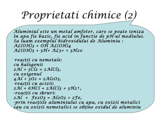 Proprietati chimice (2)
Aluminiul este un metal amfoter, care se poate ioniza
în apa fie bazic, fie acid in functie de pH-ul mediului.
Sa luam exemplul hidroxidului de Aluminiu :
AL(OH)3 + OH AL(OH)4
AL(OH)3 + 3H+ AL3+ + 3H20
-reac ii cu nemetale:ţ
cu halogenii
2Al + 3Cl2 = 2AlCl3,
cu oxigenul
4Al + 3O2 = 2Al2O3,
-reac ii cu acizii:ţ
2Al + 6HCl = 2AlCl3 + 3H2 ,↑
-reac ii cu s ruri:ţ ă
2Al + Fe2O3 = Al2O3 + 2Fe,
-prin reac iile aluminiului cu apa, cu oxizii metaliciţ
sau cu oxizii nemetalici se ob ine oxidul de aluminiuţ
 