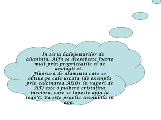 În seria halogenurilor de
aluminiu, AlF3 se deosebeste foarte
mult prin proprietatile ei de
anolagii ei.
Fluorura de aluminiu care se
obtine pe cale uscata (de exemplu
prin calcinarea Al2O3 în vapori de
HF) este o pulbere cristalina
incolora, care se topeste abia la
1040°C. Ea este practic insolubila în
apa.
 