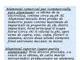 Aluminiul comercial pur (commercially
pure aluminum): se obtine de la
electroliza, contine circa 99,5% Al.
Aluminiul metalic brut produs de
industrie poate contine maximum de
impuritati in proportie de 2%; dintre
impuritati, locul principal il ocupa
fierul (circa 1%) si siliciul (0,5%), apoi
urme de cupru, zinc, sodiu, floruri si
alumina; aceste doua ultime elemente
fiind antrenate mecanic in metal.
Aluminiul superior (super-purity
aluminium): Prin diverse procedee, s-a
reusit sa se obtina, de catre marile
intreprinderi producatoare un aluminiu
 