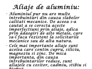 Aliaje de aluminiu:
• Aluminiul pur nu are multe
intrebuintari din cauza slabelor
calitati mecanice. De aceea s-a
cautat a se corecta aceste
imperfectiuni prin aliaje, adica
prin adaogiri de alte metale, care
sa-l faca rezistent la solicitarile
mecanice sau de alta natura.
• Cele mai importante aliaje sunt
acelea care contin cupru, siliciu,
magneziu si zinc. De mica
importanta, din cauza
intrebuintarilor reduse, sunt
aliajele cu cositor, cadmiu, stibiu si
 
