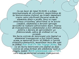 Cu un laser de tipul FLASH, o echipa
internationala de cercetatori, majoritatea de
la Universitatea Oxford, au trimis impulsuri
scurte catre electronii fiecarui atom de
aluminiu dintr-o proba, fara sa rupa
structura cristalina, observand ca in aceste
conditii, aluminiul a devenit aproape
invizibil la radiatii ultraviolete mari. Starea
de transparenta a aluminiului a fost obtinuta
pentru o durata de aproximativ 40
femtosecunde, adica de ordinul 10^-14
secunde.
Un lucru extrem de interesant este faptul ca
aluminiul transparent a fost folosit pana
acum ca material fictiv in filmele si cartile
stiintifico-fantastice, mentionat inca din 1986
in filmul Star Trek IV: The Voyage Home. Tot
ca un lucru interesant este faptul ca deja
exista un aliaj format din aluminiu, azot si
oxigen, numit AION (aluminium oxynitride),
care este un material ceramic transparent.
 