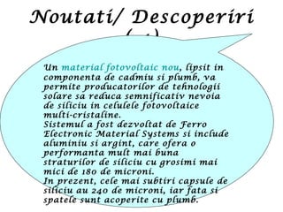 Noutati/ Descoperiri
( 4)
Un material fotovoltaic nou, lipsit in
componenta de cadmiu si plumb, va
permite producatorilor de tehnologii
solare sa reduca semnificativ nevoia
de siliciu in celulele fotovoltaice
multi-cristaline.
Sistemul a fost dezvoltat de Ferro
Electronic Material Systems si include
aluminiu si argint, care ofera o
performanta mult mai buna
straturilor de siliciu cu grosimi mai
mici de 180 de microni.
In prezent, cele mai subtiri capsule de
siliciu au 240 de microni, iar fata si
spatele sunt acoperite cu plumb.
 