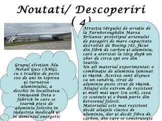 Noutati/ Descoperiri
( 4)Atrac ia târgului de avia ie deţ ţ
la Farnboroughdin Marea
Britanie: prototipul avionului
de pasageri de mare capacitate
dezvoltat de Boeing 787, f cută
din fibr de carbon i aluminiu,ă ş
care a aterizat la târg dup ună
zbor de circa opt ore din
Seattle.
Un alt material experimentat: o
combina ie de aluminiu laminatţ
i r in . Acestea sunt dispuseş ăş ă
ca un sandvi , strat deş
aluminiu peste strat de r in .ăş ă
Aliajul este extrem de rezistent
i mult mai u or (cu 20%), ceeaş ş
ce scute te i o bun parte dinş ş ă
kerosenul folosit.
Materialul este mai rezistent
decât aliajele clasice de
aluminiu, dar i decât fibra deş
carbon, din care se construie teş
Grupul elve ian Aluţ
Metall Guss (AMG),
cu o tradi ie de pesteţ
100 de ani în topirea
i turnareaş
aluminiului, a
deschis în localitatea
timi ean Deta oş ă
fabric în care seă
toarn piese deă
aluminiu folosite în
industria medical iă ş
în domeniul energetic
 
