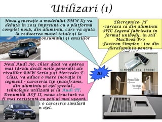 Utilizari (1)
Al
Elecropnice- IT
-carcasa sa din aluminiu
HTC Legend fabricata in
format unibody, in stil
MacBook Pro
-Factron Simplex - toc din
duraluminiu pentru
iPhone
Noua genera ie a modelului BMW X5 vaţ
debuta în 2013 împreun cu o platformă ă
complet nou , din aluminiu, care va ajutaă
la reducerea masei totale i laş
îmbun t irea consumului i emisiiloră ăţ ş
Noul Audi A6, chiar dac va ap reaă ă
mai târziu decât noile genera ii aleţ
rivalilor BMW Seria 5 i Mercedes E-ş
Class, va aduce o mare inova ie înţ
segment - caroseria tip spaceframe,
din aluminiu i o el special ,ş ţ
tehnologie utilizat i laă ş Audi TT.
Denumit ASF II, noua structur vaă ă
fi mai rezistent cu 50% i mai u oară ş ş ă
tot cu 50% fa de o caroserie similarţă ă
din o el.ţ
 