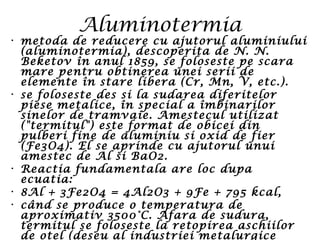 Aluminotermia
• metoda de reducere cu ajutorul aluminiului
(aluminotermia), descoperita de N. N.
Beketov în anul 1859, se foloseste pe scara
mare pentru obtinerea unei serii de
elemente în stare libera (Cr, Mn, V, etc.).
• se foloseste des si la sudarea diferitelor
piese metalice, în special a îmbinarilor
sinelor de tramvaie. Amestecul utilizat
("termitul") este format de obicei din
pulberi fine de aluminiu si oxid de fier
(Fe3O4). El se aprinde cu ajutorul unui
amestec de Al si BaO2.
• Reactia fundamentala are loc dupa
ecuatia:
• 8Al + 3Fe2O4 = 4Al2O3 + 9Fe + 795 kcal,
• când se produce o temperatura de
aproximativ 3500°C. Afara de sudura,
termitul se foloseste la retopirea aschiilor
de otel (deseu al industriei metalurgice
 