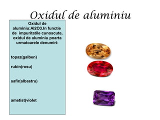 Oxidul de aluminiu
Oxidul de
aluminiu:Al2O3.In functie
de impuritatile cunoscute,
oxidul de aluminiu poarta
urmatoarele denumiri:
topaz(galben)
rubin(rosu)
safir(albastru)
ametist(violet
 