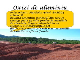 Oxizi de aluminiu
Oxizi micsti : MgAl2O4 spinel, BeAl2O4
crisoberil
Bauxita constituie minereul din care se
extrage peste 95 %din productia mondiala
de aluminiu. Dupa continutul lor in
aluminiu si fier,bauxitele pot
fi:albe,rosi,cenusii.Cele mai mari zacaminte
de bauxita se afla in Franta.
 