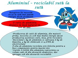 Aluminiul – reciclabil sută la
sută
Retopirea lui necesită
cu 95 la sut mai pu ină ţ ă
energie decât produc iaţ
primară
-Producerea de cutii de aluminiu, din materii
prime, necesita cu 20% mai multa energie decat
producerea acelorasi cutii, insa, prin reciclare.
-Recicland 1 kg de aluminiu se salveaza 8 kg de
bauxita, 4 kg de chimicale si 14 kWh de
electricitate
F-olia de aluminiu reciclata este folosita pentru a
face componente pentru masini noi.
-Cutiile si foliile din aluminiu reprezinta ca
volum cam 2% din deseurile domestice, dar
aproape 25% din deseurile reciclabile
O cutie de aluminiu
dispare in mod natural in
100 de ani
 