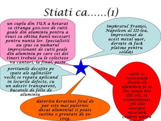 Stiati ca……(1)
Al
împ ratul Fran ei,ă ţ
Napoleon al III-lea,
impresionat de
acest metal u or,ş
dore te s facş ă ă
plato e pentruş
solda iţ
dac seă
reciclează
dozele de
aluminiu i seş
fac unele noi
din ele, se
economise teş
75% din
energia
necesară
cre rii unoraă
datorita keratinei firul de
par este mai puternic
decat aluminiul si poate
sustine o greutate de 50-
100g.
un cuplu din SUA a hotarat
sa stranga 400.000 de cutii
goale din aluminiu pentru a
reusi sa obtina banii necesari
pentru nunta lor. Specialistii
au spus ca numarul
impresionant de cutii goale
din aluminiu pe care cei doi
tineri trebuie sa le colecteze
va cantari, la final, peste
cinci tone
portiunile decojite pe
spate ale oglinzilor
vechi se repara aplicand
in locurile defecte, cu
un adeziv transparent,
bucatele de folie de
aluminiu
 