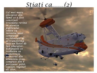 Stiati ca……(2)
Cel mai mare
elicopter din
lume ce a fost
construit
vreodata revine
in atentia
publicului
odata cu
intentia unei
companii
occidentale de
al transforma
intr-un hotel de
lux zburator.
Echipajele ce
trebuiau sa
manevreze
monstrul din
aluminiu erau
compuse din 6
persoane: pilot,
copilot, inginer
de zbor,
electrician,
 