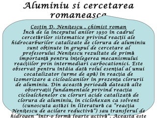 Aluminiu si cercetarea
romaneasca
Costin D. Neni escu , chimist romanţ
Înc de la începutul anilor 1930 în cadrulă
cercet rilor sistematice privind reac ii aleă ţ
hidrocarburilor catalizate de clorura de aluminiu
sunt ob inute în grupul de cercetare alţ
profesorului Neni escu rezultate de primţ ă
importan pentru în elegerea mecanismuluiţă ţ
reac iilor prin intermediari carbocationici. Esteţ
observat pentru întâia dat rolul esen ial al unuiă ţ
cocatalizator (urme de ap ) în reac ia deă ţ
izomerizare a cicloalcanilor în prezen a cloruriiţ
de aluminiu. Din aceast perioad dateaz alteă ă ă
observa ii fundamentale privind reac iaţ ţ
cicloalchenelor cu cloruri acide catalizat deă
clorura de aluminiu, în ciclohexan ca solvent
(cunoscuta ast zi în literatur ca “reac iaă ă ţ
Neni escu de acilare reductiv “) sau transferul deţ ă
hidrogen “într-o form foarte activ “. Aceasta esteă ă
 