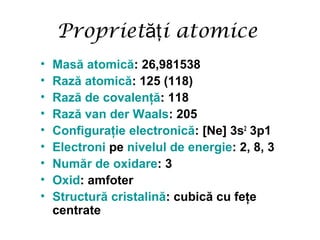 Propriet i atomiceăţ
• Masă atomică: 26,981538
• Rază atomică: 125 (118)
• Rază de covalenţă: 118
• Rază van der Waals: 205
• Configuraţie electronică: [Ne] 3s2
3p1
• Electroni pe nivelul de energie: 2, 8, 3
• Număr de oxidare: 3
• Oxid: amfoter
• Structură cristalină: cubică cu feţe
centrate
 