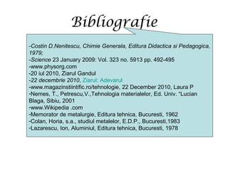 Bibliografie
-Costin D.Nenitescu, Chimie Generala, Editura Didactica si Pedagogica,
1979;
-Science 23 January 2009: Vol. 323 no. 5913 pp. 492-495
-www.physorg.com
-20 iul 2010, Ziarul Gandul
-22 decembrie 2010, Ziarul: Adevarul
-www.magazinstiintific.ro/tehnologie, 22 December 2010, Laura P
-Nemes, T., Petrescu,V.,Tehnologia materialelor, Ed. Univ. “Lucian
Blaga, Sibiu, 2001
-www.Wikipedia .com
-Memorator de metalurgie, Editura tehnica, Bucuresti, 1962
-Colan, Horia, s.a., studiul metalelor, E.D.P., Bucuresti,1983
-Lazarescu, Ion, Aluminiul, Editura tehnica, Bucuresti, 1978
 