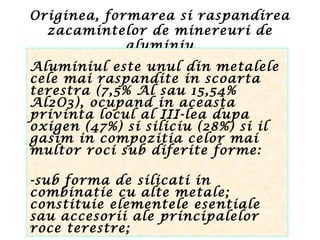 Originea, formarea si raspandirea
zacamintelor de minereuri de
aluminiu
Aluminiul este unul din metalele
cele mai raspandite in scoarta
terestra (7,5% Al sau 15,54%
Al2O3), ocupand in aceasta
privinta locul al III-lea dupa
oxigen (47%) si siliciu (28%) si il
gasim in compozitia celor mai
multor roci sub diferite forme:
-sub forma de silicati in
combinatie cu alte metale;
constituie elementele esentiale
sau accesorii ale principalelor
roce terestre;
 