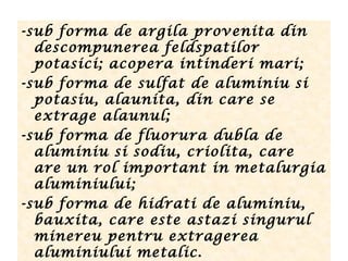 -sub forma de argila provenita din
descompunerea feldspatilor
potasici; acopera intinderi mari;
-sub forma de sulfat de aluminiu si
potasiu, alaunita, din care se
extrage alaunul;
-sub forma de fluorura dubla de
aluminiu si sodiu, criolita, care
are un rol important in metalurgia
aluminiului;
-sub forma de hidrati de aluminiu,
bauxita, care este astazi singurul
minereu pentru extragerea
aluminiului metalic.
 
