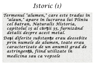 Istoric (1)
Termenul "alumen," care este tradus în
"alaun," apare în lucrarea lui Pliniu
cel batran, Naturalis Historia,
capitolul 15 al c r ii 35, furnizândă ț
detalii despre acest metal.
De i diferite substan e erau deosebiteș ț
prin numele de alumen, toate erau
caracterizate de un anumit grad de
astringen , fiind utilizate înăț
medicina sau ca vopsele
 