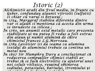 Istoric (2)
Alchimistii arabi din Evul mediu, in frunte cu
Geber, confundau alaunii vitriolii (sulfatii)
si chiar cu varul si boraxul ;
in 1754, Marggraf stabilea diferenta dintre
var si alaun si mentiona ca acesta din urma
se inrudeste cu silicea ;
În 1760, un anumit oxid metalic care prezenta
stabilitate i nu putea fi redus a fost extrasş
din alaun i numit alumin de c treş ă ă
chimistul francez L.G.Morveau.
in 1789 Lavoisier isi da seama ca alumina
(oxidul de aluminiu) trebuie sa contina un
metal nou
În 1807 Sir Humphry Davy a concluzionat că
reducerea compu ilor chimici stabili arş
trebui s se fac electrolitic cu ajutorul uneiă ă
noi celule voltaice, reu ind ob inereaş ţ
sodiului, potasiului, bariului, stron iului iţ ş
 