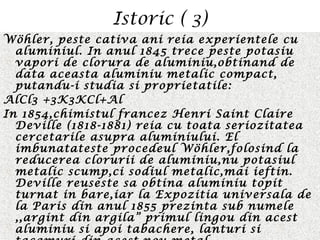 Istoric ( 3)
Wöhler, peste cativa ani reia experientele cu
aluminiul. In anul 1845 trece peste potasiu
vapori de clorura de aluminiu,obtinand de
data aceasta aluminiu metalic compact,
putandu-i studia si proprietatile:
AlCl3 +3K3KCl+Al
In 1854,chimistul francez Henri Saint Claire
Deville (1818-1881) reia cu toata seriozitatea
cercetarile asupra aluminiului. El
imbunatateste procedeul Wöhler,folosind la
reducerea clorurii de aluminiu,nu potasiul
metalic scump,ci sodiul metalic,mai ieftin.
Deville reuseste sa obtina aluminiu topit
turnat in bare,iar la Expozitia universala de
la Paris din anul 1855 prezinta sub numele
,,argint din argila” primul lingou din acest
aluminiu si apoi tabachere, lanturi si
 