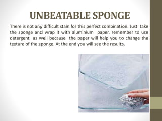 UNBEATABLE SPONGE
There is not any difficult stain for this perfect combination. Just take
the sponge and wrap it with aluminium paper, remember to use
detergent as well because the paper will help you to change the
texture of the sponge. At the end you will see the results.
 