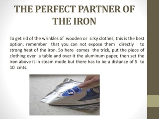 THE PERFECT PARTNER OF
THE IRON
To get rid of the wrinkles of wooden or silky clothes, this is the best
option, remember that you can not expose them directly to
strong heat of the iron. So here comes the trick, put the piece of
clothing over a table and over it the aluminum paper, then set the
iron above it in steam mode but there has to be a distance of 5 to
10 cmts.
 