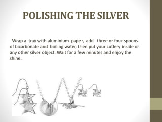 POLISHING THE SILVER
Wrap a tray with aluminium paper, add three or four spoons
of bicarbonate and boiling water, then put your cutlery inside or
any other silver object. Wait for a few minutes and enjoy the
shine.
 